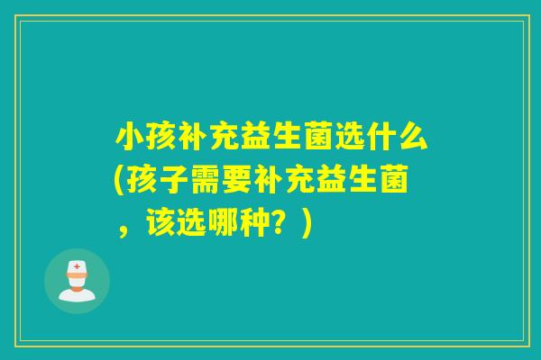 小孩补充益生菌选什么(孩子需要补充益生菌,该选哪种?) 小孩补充益生菌选什么(孩子需要补充益生菌,该选哪种?)