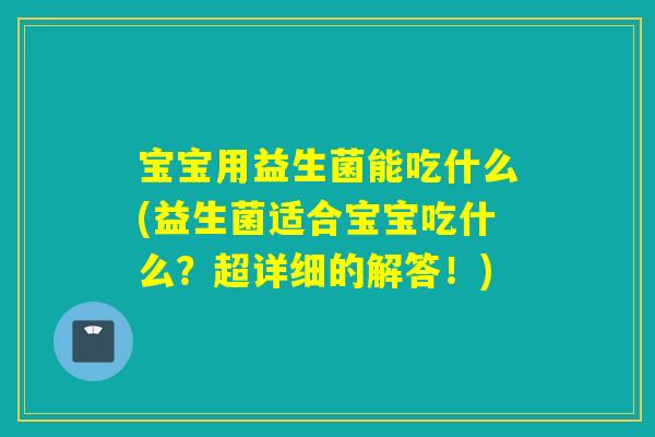 宝宝用益生菌能吃什么(益生菌适合宝宝吃什么？超详细的解答！)