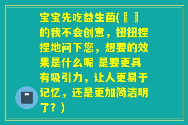宝宝先吃益生菌(蒟蒻的我不会创意，扭扭捏捏地问下您，想要的效果是什么呢 是要更具有吸引力，让人更易于记忆，还是更加简洁明了？)
