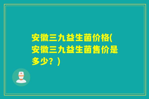 安徽三九益生菌价格(安徽三九益生菌售价是多少？)