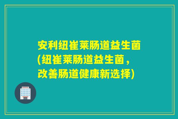 安利纽崔莱肠道益生菌(纽崔莱肠道益生菌，改善肠道健康新选择)