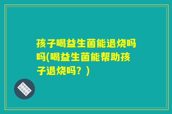 孩子喝益生菌能退烧吗吗(喝益生菌能帮助孩子退烧吗?) 孩子喝益生菌能退烧吗吗(喝益生菌能帮助孩子退烧吗?)