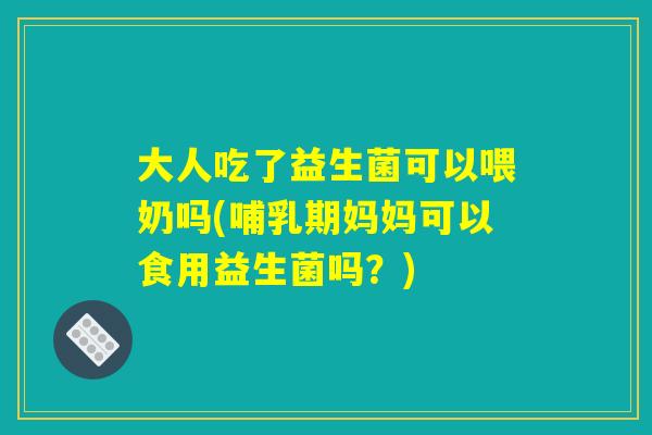 大人吃了益生菌可以喂奶吗(哺乳期妈妈可以食用益生菌吗？)