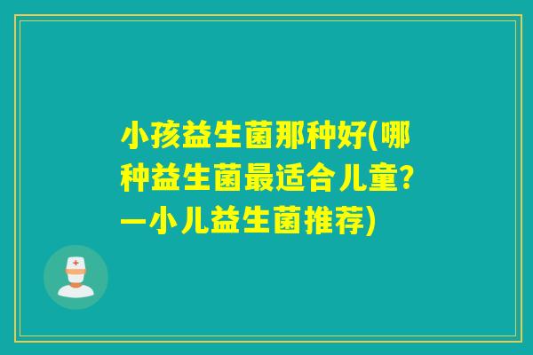 小孩益生菌那种好(哪种益生菌适合儿童?—小儿益生菌推荐) 小孩益生菌那种好(哪种益生菌适合儿童?—小儿益生菌推荐)