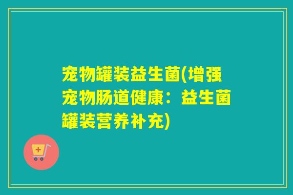 宠物罐装益生菌(增强宠物肠道健康:益生菌罐装营养补充) 宠物罐装益生菌(增强宠物肠道健康:益生菌罐装营养补充)
