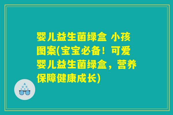 婴儿益生菌绿盒 小孩图案(宝宝必备！可爱婴儿益生菌绿盒，营养保障健康成长)