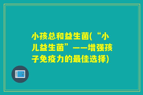 小孩总和益生菌(“小儿益生菌”——增强孩子力的佳选择) 小孩总和益生菌(“小儿益生菌”——增强孩子力的佳选择)