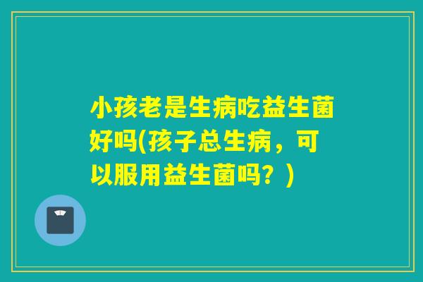 小孩老是生病吃益生菌好吗(孩子总生病，可以服用益生菌吗？)