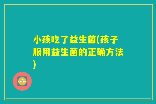 小孩吃了益生菌(孩子服用益生菌的正确方法)
