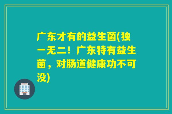 广东才有的益生菌(独一无二!广东特有益生菌,对肠道健康功不可没) 广东才有的益生菌(独一无二!广东特有益生菌,对肠道健康功不可没)