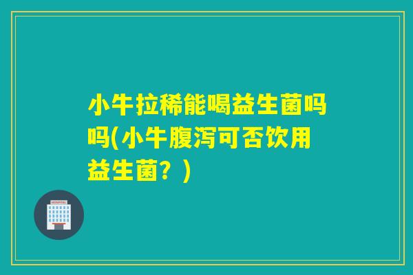 小牛拉稀能喝益生菌吗吗(小牛腹泻可否饮用益生菌？)
