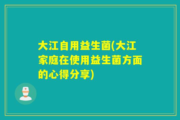 大江自用益生菌(大江家庭在使用益生菌方面的心得分享) 大江自用益生菌(大江家庭在使用益生菌方面的心得分享)