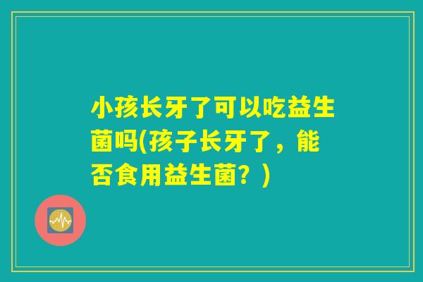 小孩长牙了可以吃益生菌吗(孩子长牙了，能否食用益生菌？)