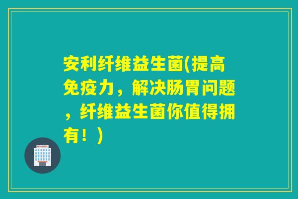 安利纤维益生菌(提高免疫力，解决肠胃问题，纤维益生菌你值得拥有！)