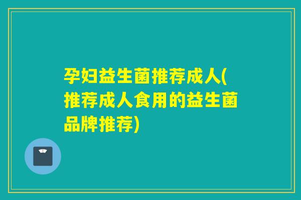 孕妇益生菌推荐成人(推荐成人食用的益生菌品牌推荐) 孕妇益生菌推荐成人(推荐成人食用的益生菌品牌推荐)