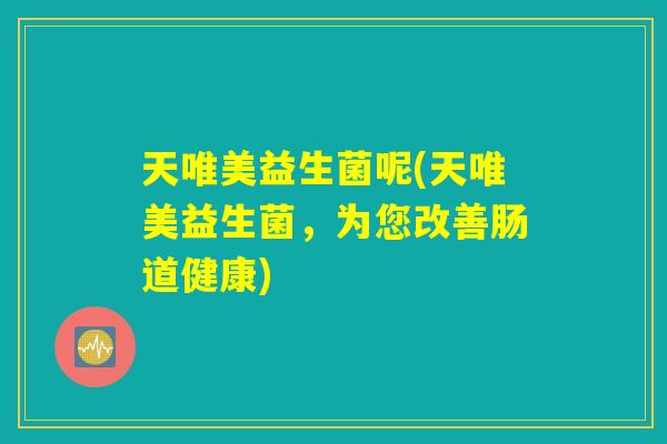 天唯美益生菌呢(天唯美益生菌,为您改善肠道健康) 天唯美益生菌呢(天唯美益生菌,为您改善肠道健康)