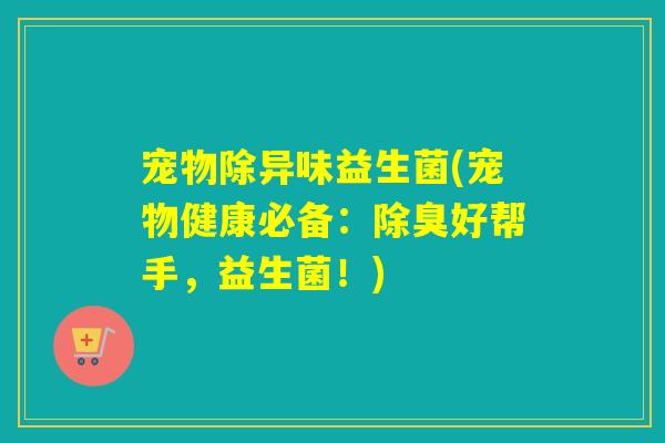 宠物除异味益生菌(宠物健康必备：除臭好帮手，益生菌！)