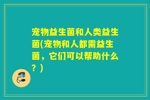 宠物益生菌和人类益生菌(宠物和人都需益生菌，它们可以帮助什么？)