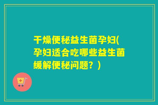 干燥便秘益生菌孕妇(孕妇适合吃哪些益生菌缓解便秘问题？)