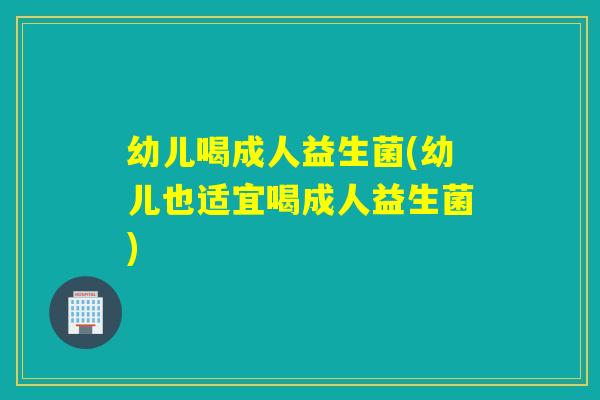 幼儿喝成人益生菌(幼儿也适宜喝成人益生菌)