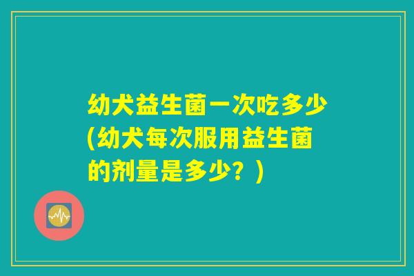 幼犬益生菌一次吃多少(幼犬每次服用益生菌的剂量是多少？)