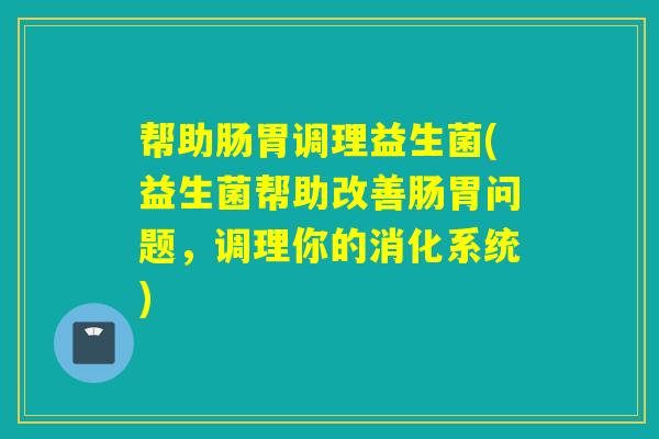 帮助肠胃调理益生菌(益生菌帮助改善肠胃问题,调理你的消化系统) 帮助肠胃调理益生菌(益生菌帮助改善肠胃问题,调理你的消化系统)