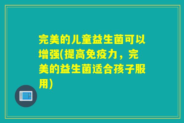 完美的儿童益生菌可以增强(提高力,完美的益生菌适合孩子服用) 完美的儿童益生菌可以增强(提高力,完美的益生菌适合孩子服用)
