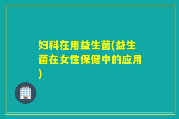 妇科在用益生菌(益生菌在女性保健中的应用)