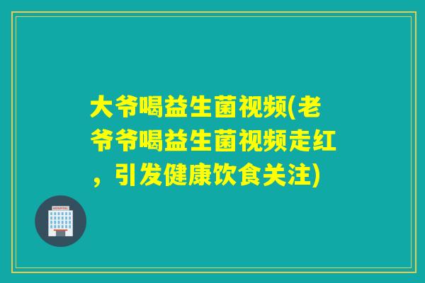 大爷喝益生菌视频(老爷爷喝益生菌视频走红，引发健康饮食关注)