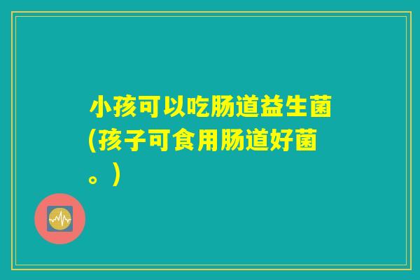小孩可以吃肠道益生菌(孩子可食用肠道好菌。)