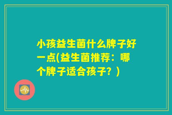 小孩益生菌什么牌子好一点(益生菌推荐:哪个牌子适合孩子?) 小孩益生菌什么牌子好一点(益生菌推荐:哪个牌子适合孩子?)