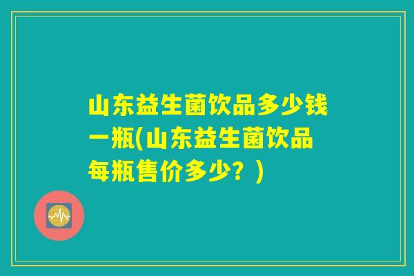 山东益生菌饮品多少钱一瓶(山东益生菌饮品每瓶售价多少？)