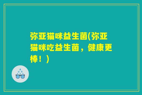 弥亚猫咪益生菌(弥亚猫咪吃益生菌，健康更棒！)