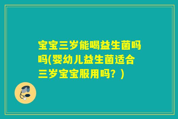 宝宝三岁能喝益生菌吗吗(婴幼儿益生菌适合三岁宝宝服用吗？)