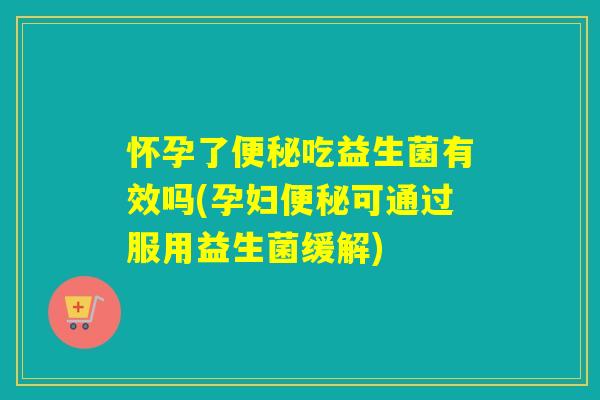 怀孕了便秘吃益生菌有效吗(孕妇便秘可通过服用益生菌缓解)