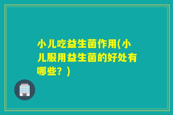小儿吃益生菌作用(小儿服用益生菌的好处有哪些？)