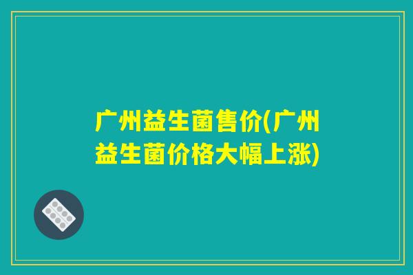 广州益生菌售价(广州益生菌价格大幅上涨)