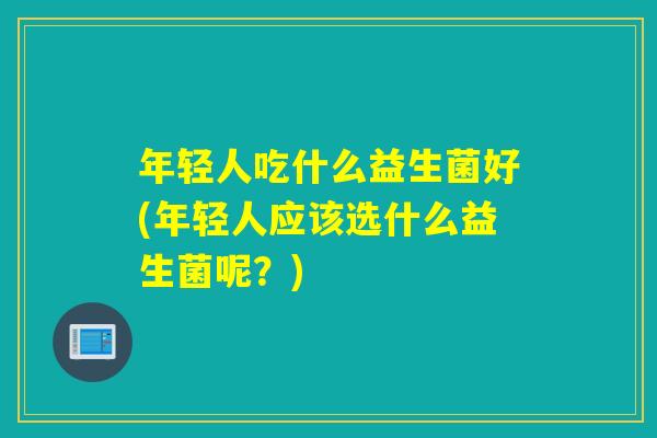 年轻人吃什么益生菌好(年轻人应该选什么益生菌呢？)