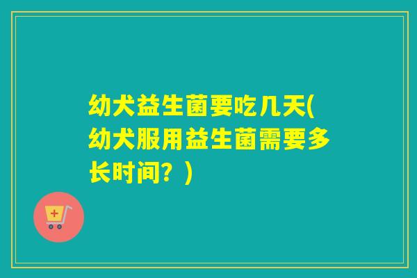 幼犬益生菌要吃几天(幼犬服用益生菌需要多长时间？)