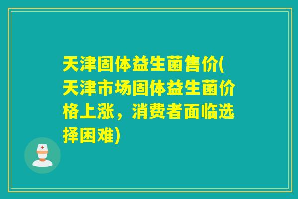 天津固体益生菌售价(天津市场固体益生菌价格上涨,消费者面临选择困难) 天津固体益生菌售价(天津市场固体益生菌价格上涨,消费者面临选择困难)
