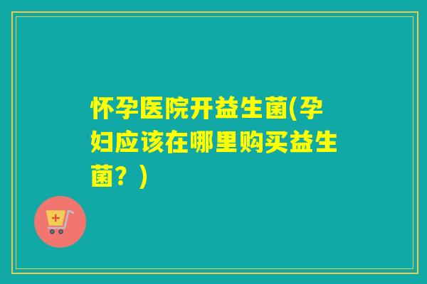 怀孕医院开益生菌(孕妇应该在哪里购买益生菌?) 怀孕医院开益生菌(孕妇应该在哪里购买益生菌?)