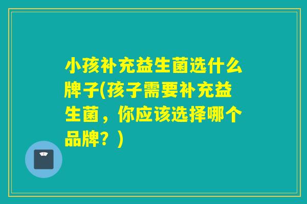 小孩补充益生菌选什么牌子(孩子需要补充益生菌，你应该选择哪个品牌？)