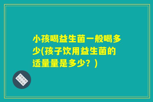 小孩喝益生菌一般喝多少(孩子饮用益生菌的适量量是多少？)