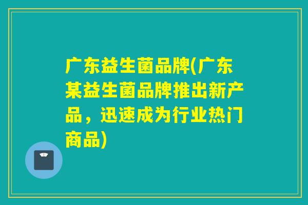 广东益生菌品牌(广东某益生菌品牌推出新产品,迅速成为行业热门商品) 广东益生菌品牌(广东某益生菌品牌推出新产品,迅速成为行业热门商品)