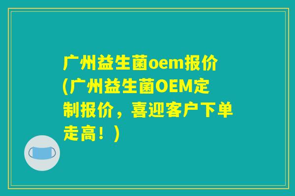 广州益生菌oem报价(广州益生菌OEM定制报价,喜迎客户下单走高!) 广州益生菌oem报价(广州益生菌OEM定制报价,喜迎客户下单走高!)
