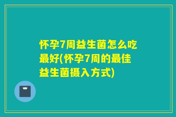 怀孕7周益生菌怎么吃最好(怀孕7周的最佳益生菌摄入方式)