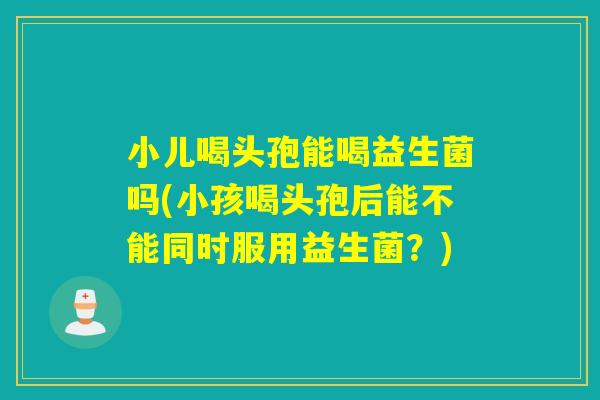 小儿喝头孢能喝益生菌吗(小孩喝头孢后能不能同时服用益生菌？)