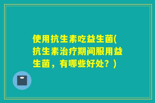 使用抗生素吃益生菌(抗生素治疗期间服用益生菌，有哪些好处？)