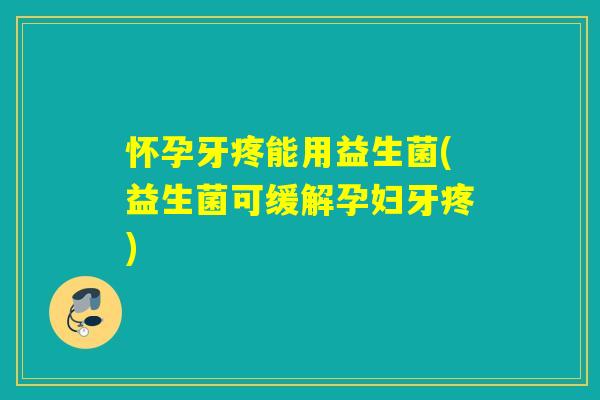 怀孕牙疼能用益生菌(益生菌可缓解孕妇牙疼)