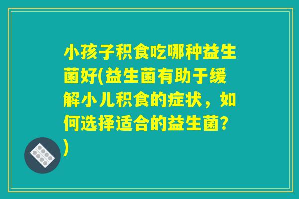 小孩子积食吃哪种益生菌好(益生菌有助于缓解小儿积食的症状,如何选择适合的益生菌?) 小孩子积食吃哪种益生菌好(益生菌有助于缓解小儿积食的症状,如何选择适合的益生菌?)